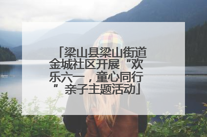 梁山县梁山街道金城社区开展“欢乐六一，童心同行”亲子主题活动