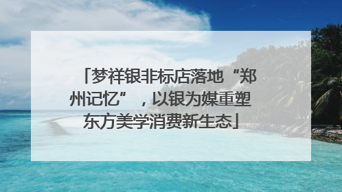 梦祥银非标店落地“郑州记忆”，以银为媒重塑东方美学消费新生态