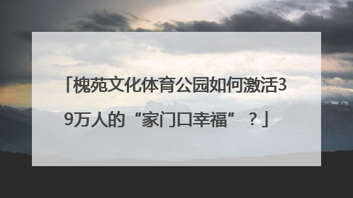 槐苑文化体育公园如何激活39万人的“家门口幸福”？