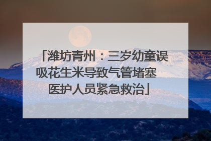 潍坊青州：三岁幼童误吸花生米导致气管堵塞 医护人员紧急救治