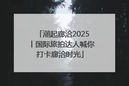 潮起廊洽2025丨国际旅拍达人喊你打卡廊洽时光