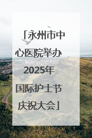 永州市中心医院举办2025年国际护士节庆祝大会