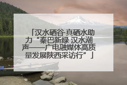 汉水硒谷·真硒水助力“秦巴新绿 汉水潮声——广电融媒体高质量发展陕西采访行”