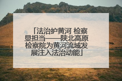 法治护黄河 检察显担当——陕北高原检察院为黄河流域发展注入法治动能