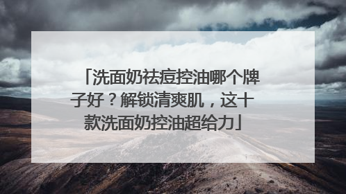 洗面奶祛痘控油哪个牌子好？解锁清爽肌，这十款洗面奶控油超给力