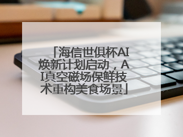 海信世俱杯AI焕新计划启动，AI真空磁场保鲜技术重构美食场景
