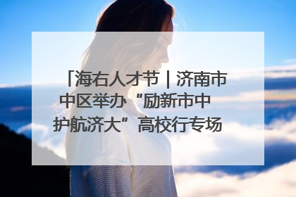 海右人才节｜济南市中区举办“励新市中 护航济大”高校行专场活动暨“青年人才 乐享市中”品牌推介会