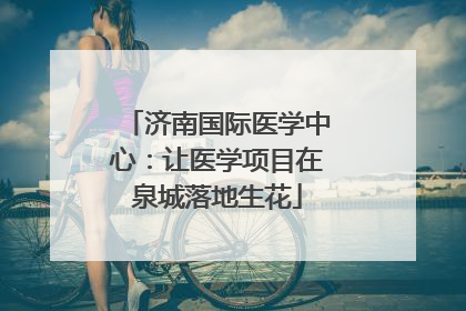 济南国际医学中心：让医学项目在泉城落地生花