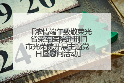 浓情端午致敬荣光 省荣军医院赴荆门市光荣院开展主题党日暨慰问活动