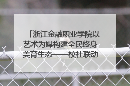 浙江金融职业学院以艺术为媒构建全民终身美育生态——校社联动共谱美育新篇章