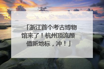 浙江首个考古博物馆来了！杭州顶流颜值新地标，冲！