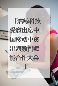 浩鲸科技受邀出席中国移动中资出海数智赋能合作大会