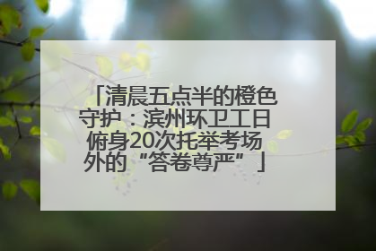 清晨五点半的橙色守护：滨州环卫工日俯身20次托举考场外的“答卷尊严”