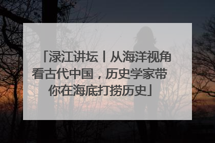 渌江讲坛丨从海洋视角看古代中国，历史学家带你在海底打捞历史