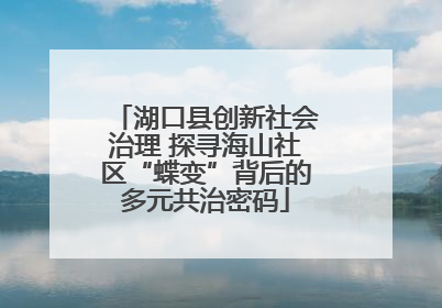 湖口县创新社会治理 探寻海山社区“蝶变”背后的多元共治密码