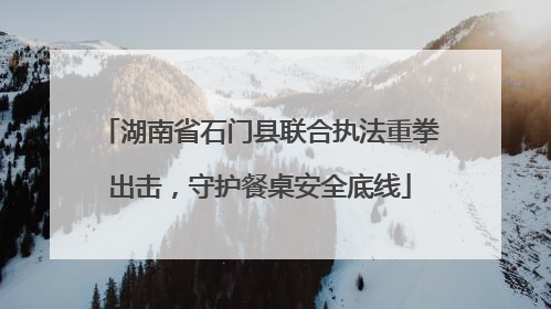 湖南省石门县联合执法重拳出击，守护餐桌安全底线