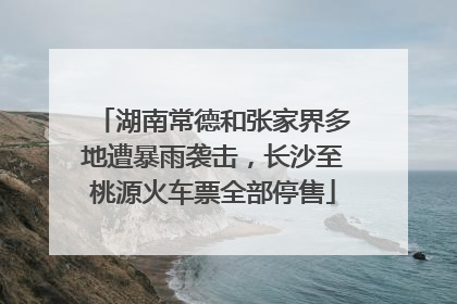 湖南常德和张家界多地遭暴雨袭击，长沙至桃源火车票全部停售