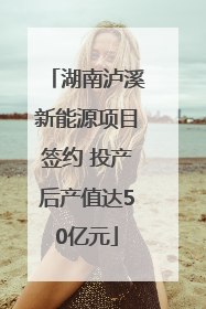 湖南泸溪新能源项目签约 投产后产值达50亿元