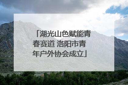 湖光山色赋能青春赛道 洛阳市青年户外协会成立