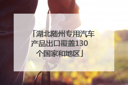 湖北随州专用汽车产品出口覆盖130个国家和地区