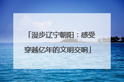 漫步辽宁朝阳：感受穿越亿年的文明交响