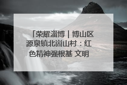 荣耀淄博｜博山区源泉镇北崮山村：红色精神强根基 文明新风润山乡