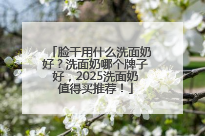 脸干用什么洗面奶好？洗面奶哪个牌子好，2025洗面奶值得买推荐！