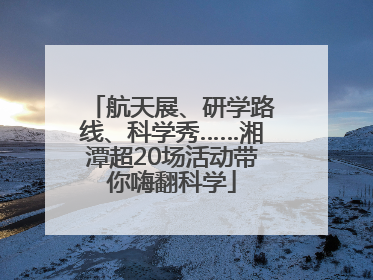 航天展、研学路线、科学秀……湘潭超20场活动带你嗨翻科学