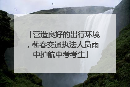 营造良好的出行环境，蕲春交通执法人员雨中护航中考考生