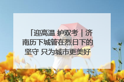 迎高温 护双考｜济南历下城管在烈日下的坚守 只为城市更美好 学子更安心