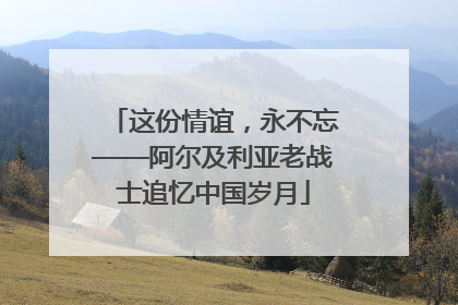 这份情谊，永不忘——阿尔及利亚老战士追忆中国岁月