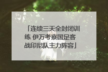 连续三天全封闭训练 伊万考察国足客战印尼队主力阵容