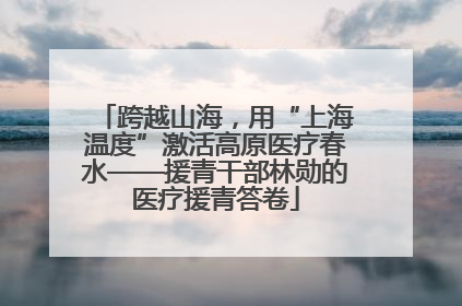 跨越山海，用“上海温度”激活高原医疗春水——援青干部林勋的医疗援青答卷