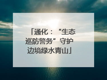 通化：“生态巡防警务”守护边境绿水青山