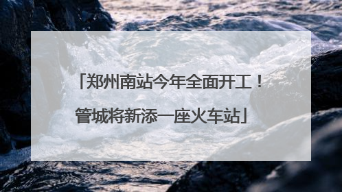 郑州南站今年全面开工！管城将新添一座火车站