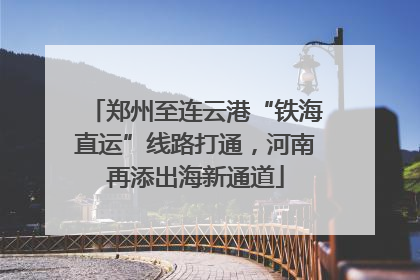 郑州至连云港“铁海直运”线路打通，河南再添出海新通道