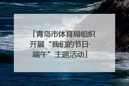 青岛市体育局组织开展“我们的节日·端午”主题活动