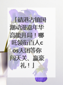 靖港古镇国潮动漫嘉年华高能开局！哪吒领衔百人cos天团等你闯天关、赢豪礼！