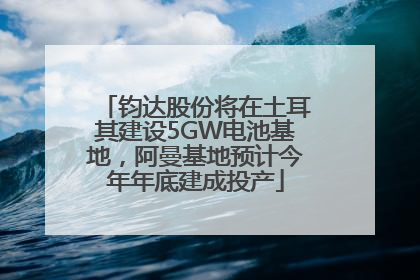 钧达股份将在土耳其建设5GW电池基地，阿曼基地预计今年年底建成投产