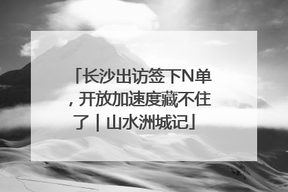 长沙出访签下N单，开放加速度藏不住了｜山水洲城记