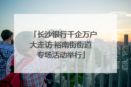 长沙银行千企万户大走访·裕南街街道专场活动举行