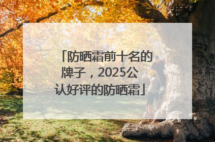 防晒霜前十名的牌子，2025公认好评的防晒霜