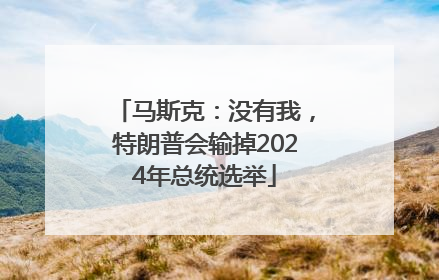 马斯克：没有我，特朗普会输掉2024年总统选举