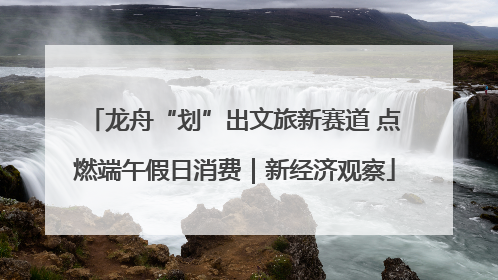 龙舟“划”出文旅新赛道 点燃端午假日消费｜新经济观察