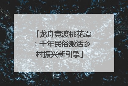 龙舟竞渡桃花潭：千年民俗激活乡村振兴新引擎