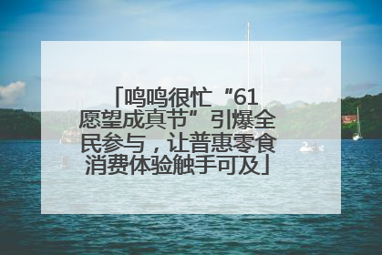 鸣鸣很忙“61 愿望成真节”引爆全民参与，让普惠零食消费体验触手可及