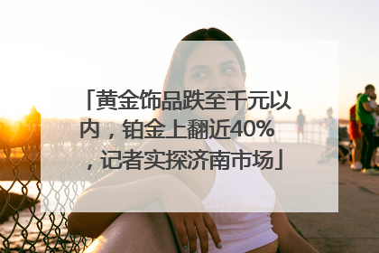 黄金饰品跌至千元以内，铂金上翻近40%，记者实探济南市场