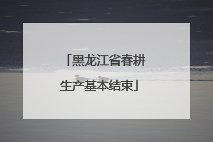 黑龙江省春耕生产基本结束