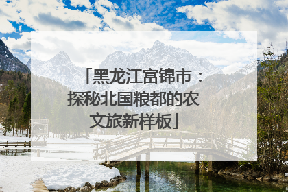 黑龙江富锦市：探秘北国粮都的农文旅新样板