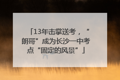 13年击掌送考，“朗哥”成为长沙一中考点“固定的风景”